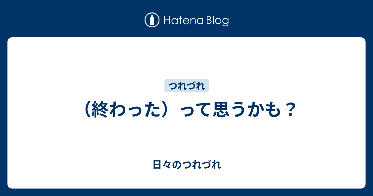 （終わった）って思うかも？ - 日々のつれづれ