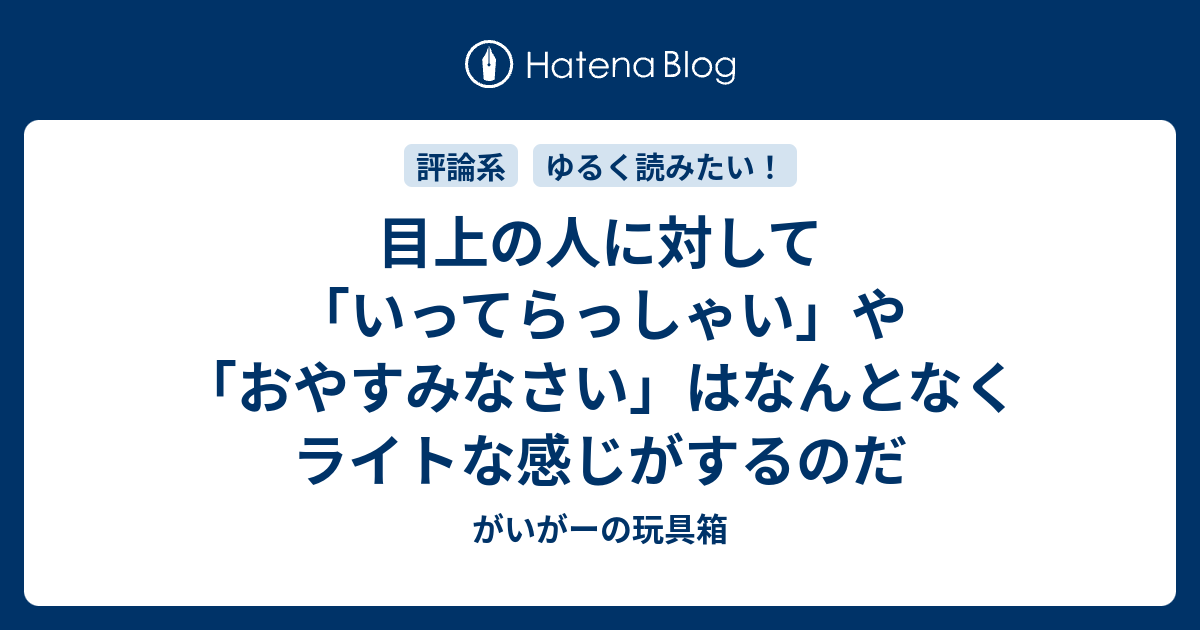 目上の人に対して いってらっしゃい や おやすみなさい はなんとなくライトな感じがするのだ がいがーの玩具箱