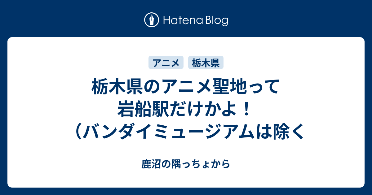 栃木県のアニメ聖地って岩船駅だけかよ バンダイミュージアムは除く 鹿沼の隅っちょから