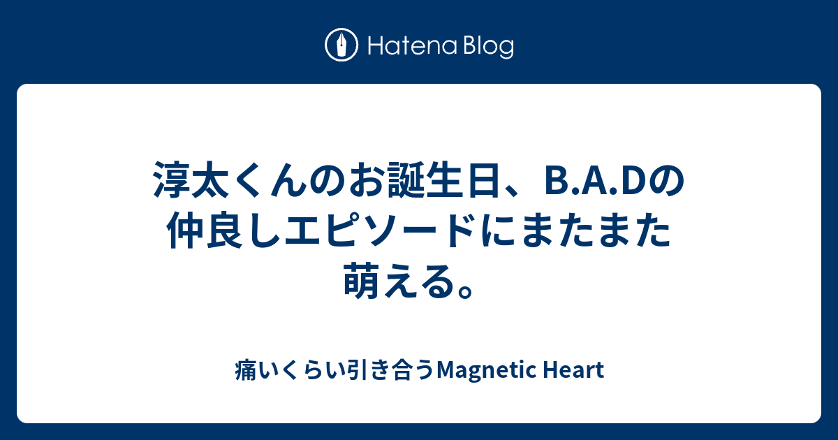 淳太くんのお誕生日 B A Dの仲良しエピソードにまたまた萌える 痛いくらい引き合うmagnetic Heart