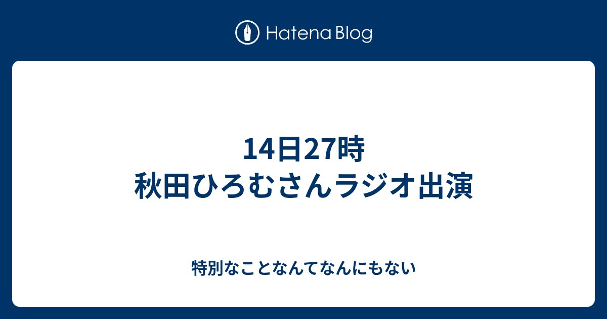 14日27時 秋田ひろむさんラジオ出演 特別なことなんてなんにもない