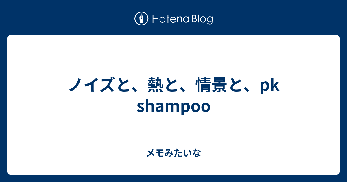 ノイズと、熱と、情景と、pk shampoo - メモみたいな