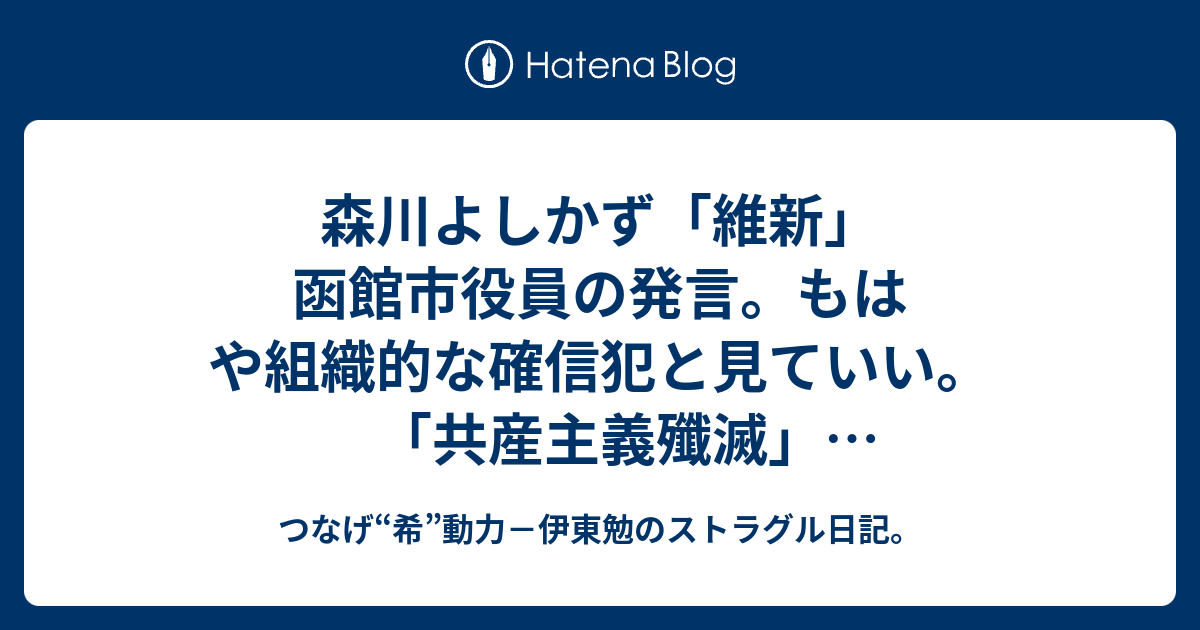 森川よしかず 維新 函館市役員の発言 もはや組織的な確信犯と見ていい 共産主義殲滅 生活保護殲滅 語る者が市政に関わったら壊される人も出る つなげ 希 動力 人生記録員 伊東勉のページ
