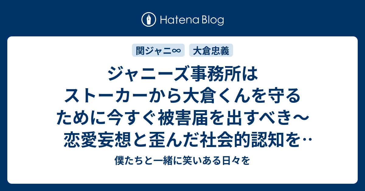 ジャニーズ事務所はストーカーから大倉くんを守るために今すぐ被害届を出すべき 恋愛妄想と歪んだ社会的認知を正すには逮捕と強制的治療しかない 僕たちと一緒に笑いある日々を