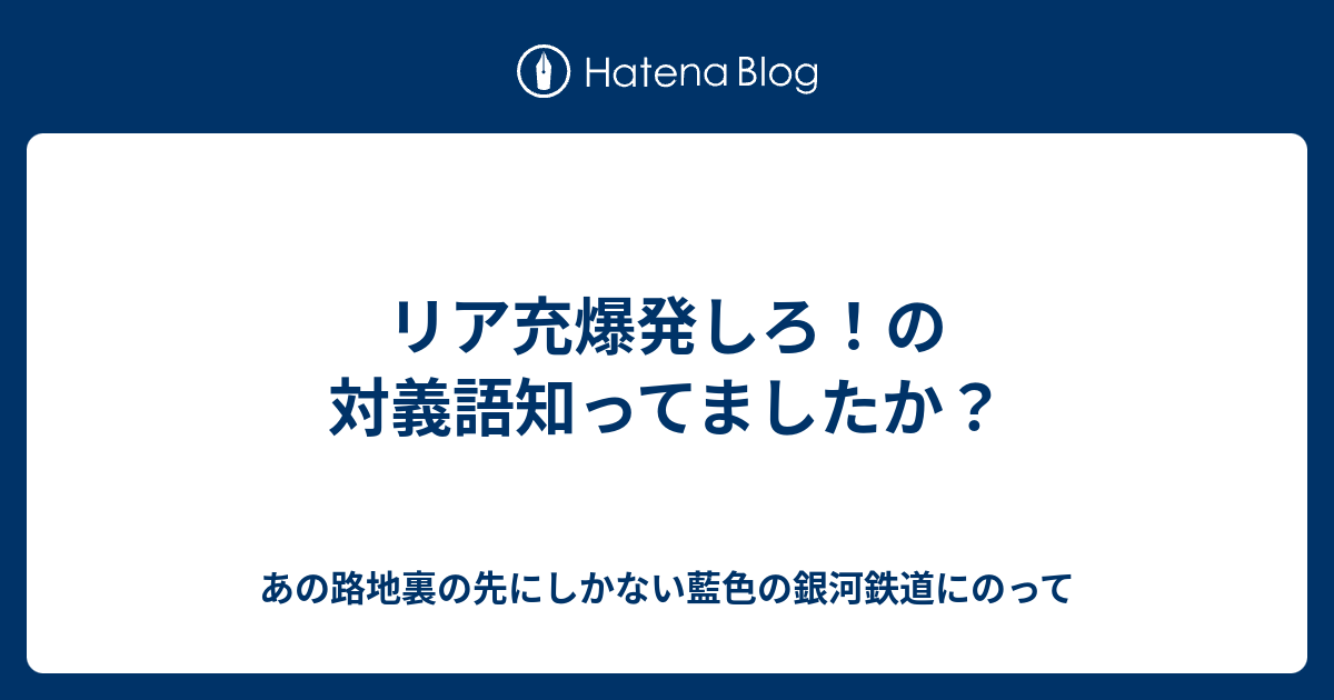 リア充爆発しろ の対義語知ってましたか あの路地裏の先にしかない藍色の銀河鉄道にのって