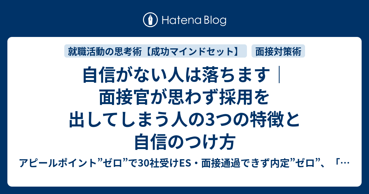 自信がない人は落ちます 面接官が思わず採用を出してしまう人の3つの特徴と自信のつけ方 アピールポイント ゼロ で30社受けes 面接 通過できず内定 ゼロ どうして自分だけ 就活終わった 死にたい が口癖だった僕が 45日後 第一志望企業内定した 非常識な