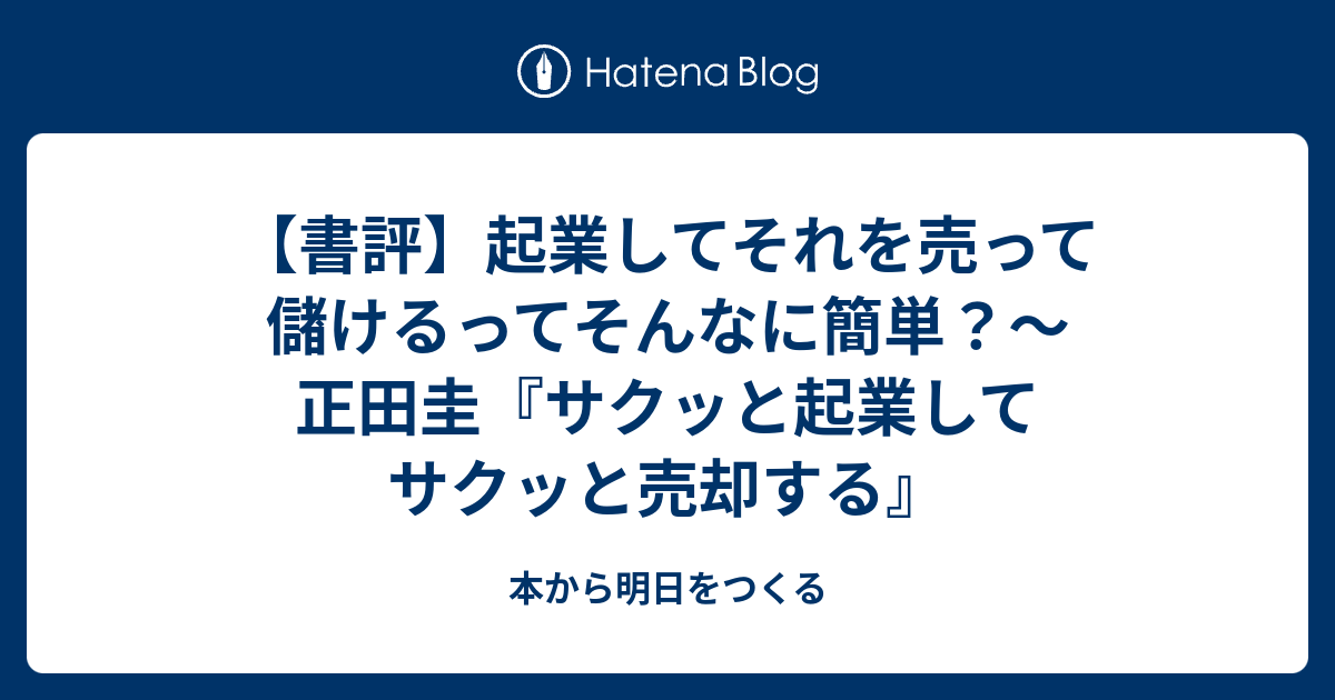 書評 起業してそれを売って儲けるってそんなに簡単 正田圭 サクッと起業してサクッと売却する 本から明日をつくる