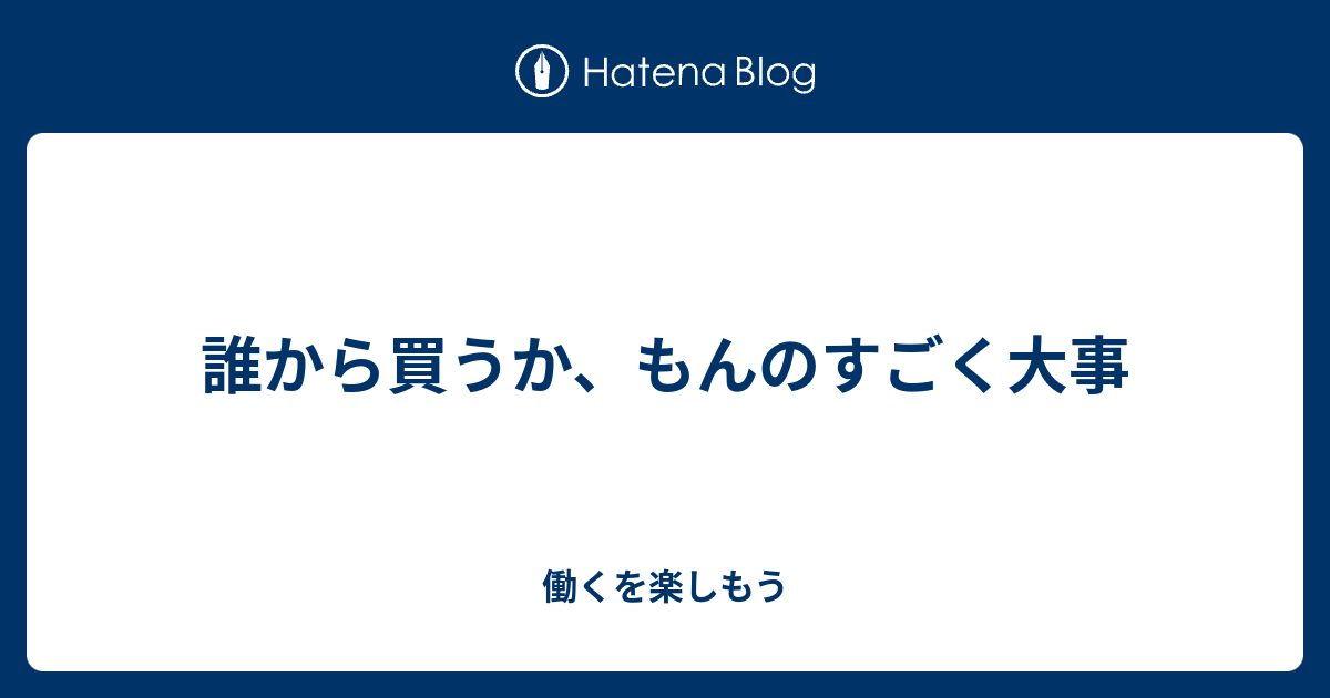 誰から買うか、もんのすごく大事 - 働くを楽しもう