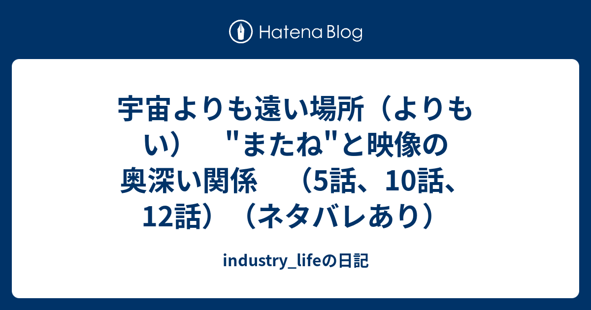 宇宙よりも遠い場所 よりもい またね と映像の奥深い関係 5話 10話 12話 ネタバレあり Industry Lifeの日記