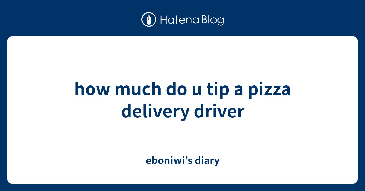 how much do u tip a pizza delivery driver - eboniwi’s diary