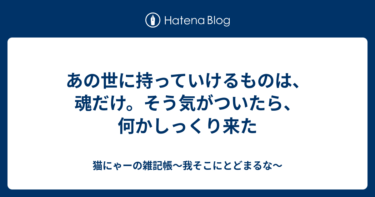 あの世に持っていけるものは、魂だけ。そう気がついたら、何かしっくり来た - 猫にゃーの雑記帳～我そこにとどまるな～