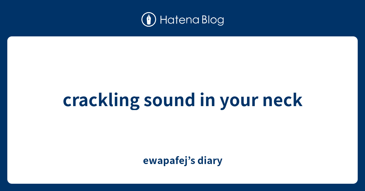 crackling sound in your neck ewapafej’s diary