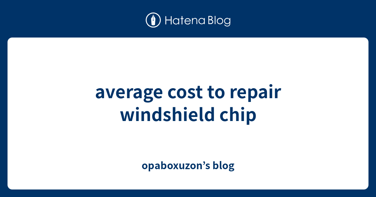 average cost to repair windshield chip opaboxuzon’s blog