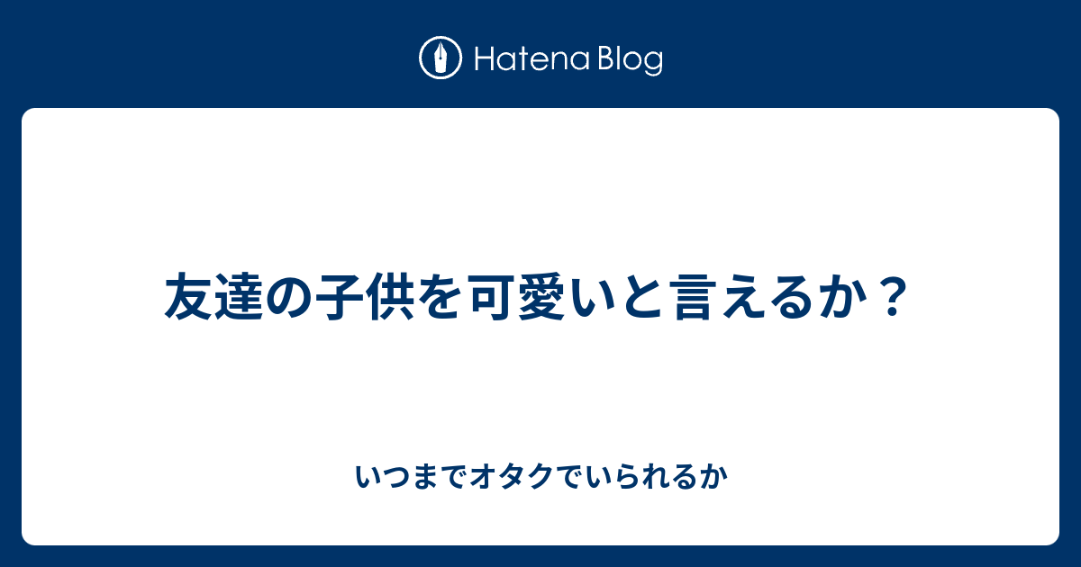 友達の子供を可愛いと言えるか いつまでオタクでいられるか