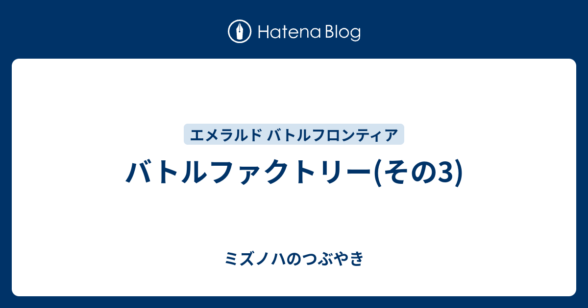 バトルファクトリー その3 ミズノハのつぶやき