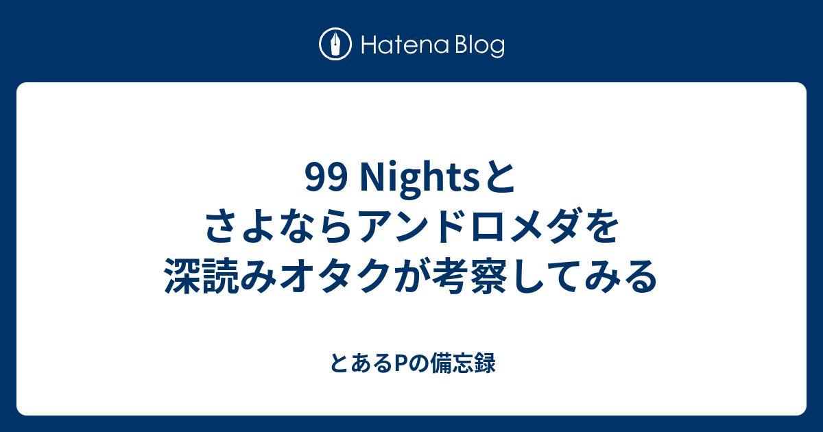 99 Nightsとさよならアンドロメダを深読みオタクが考察してみる とあるpの備忘録