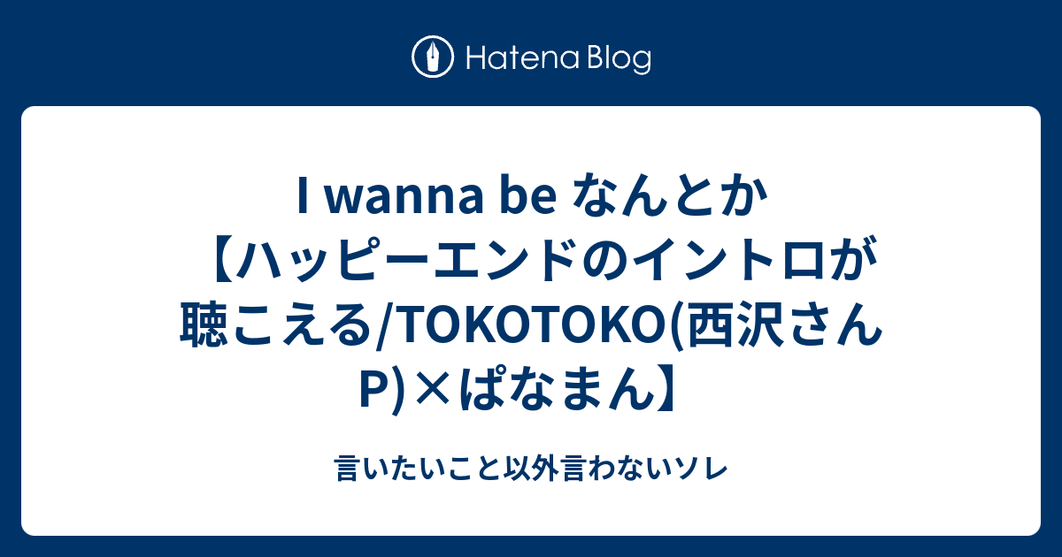 I wanna be なんとか【ハッピーエンドのイントロが聴こえる/TOKOTOKO(西沢さんP)×ぱなまん】 - 言いたいこと以外言わないソレ