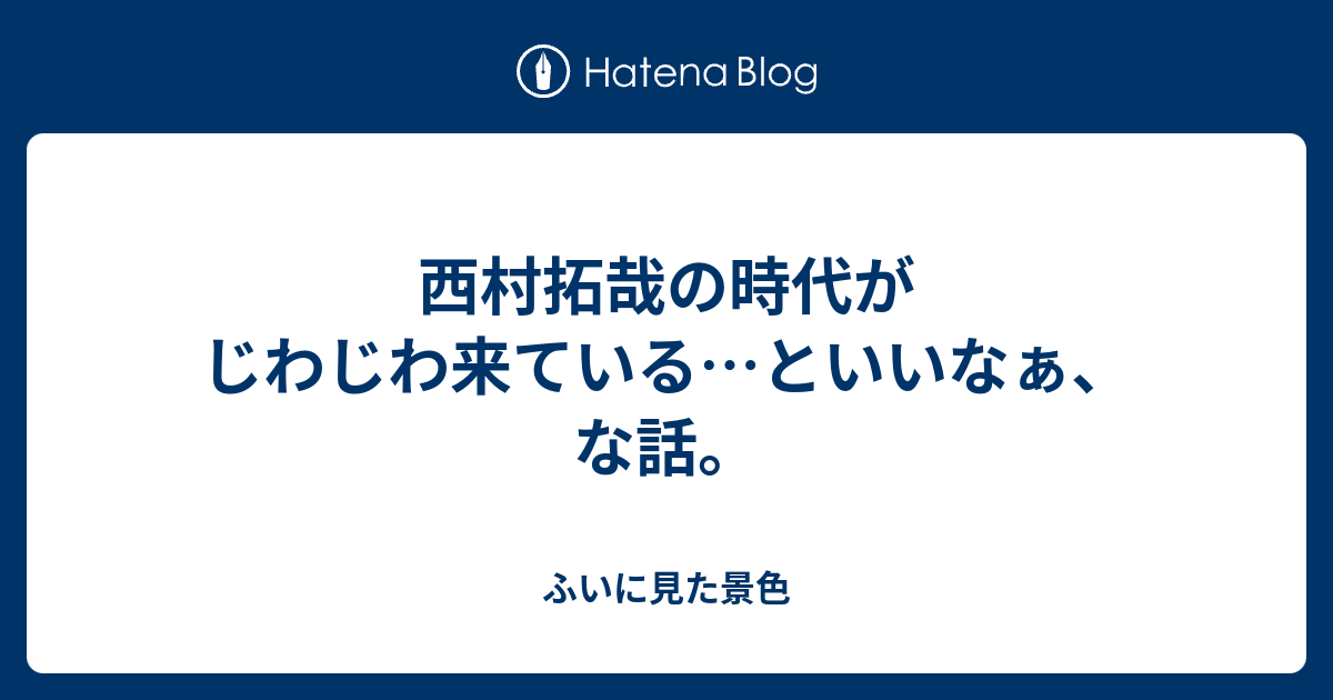 西村拓哉の時代がじわじわ来ている といいなぁ な話 ふいに見た景色