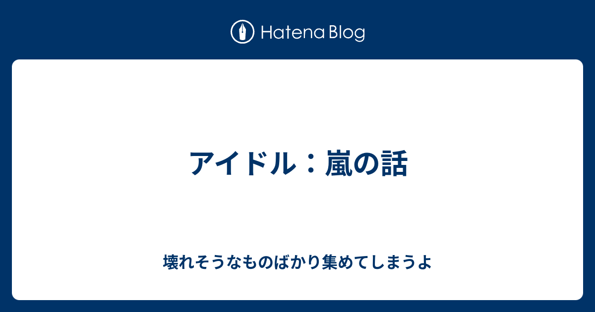 アイドル 嵐の話 壊れそうなものばかり集めてしまうよ