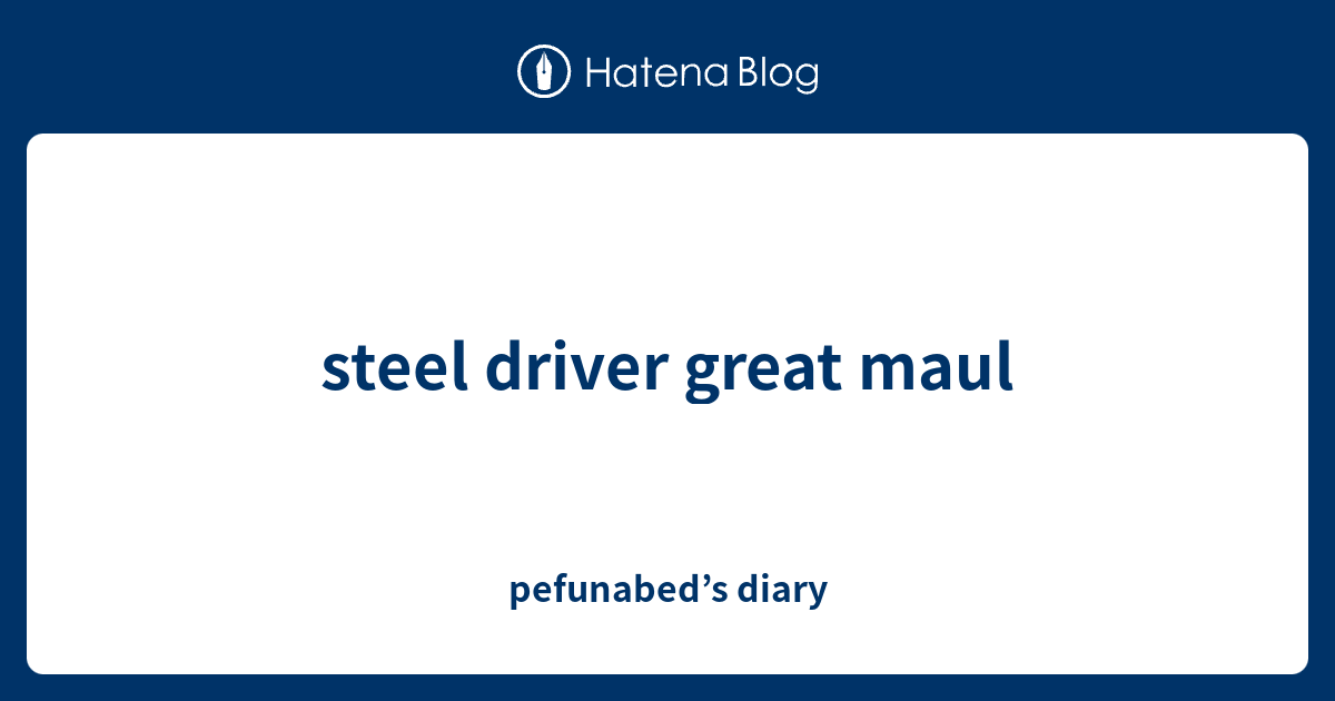 steel driver great maul pefunabed’s diary