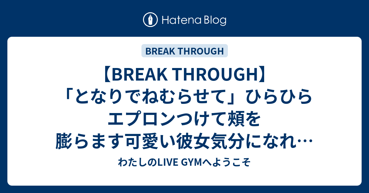 Break Through となりでねむらせて ひらひらエプロンつけて頰を膨らます可愛い彼女気分になれる最高の曲だ わたしのlive Gymへようこそ