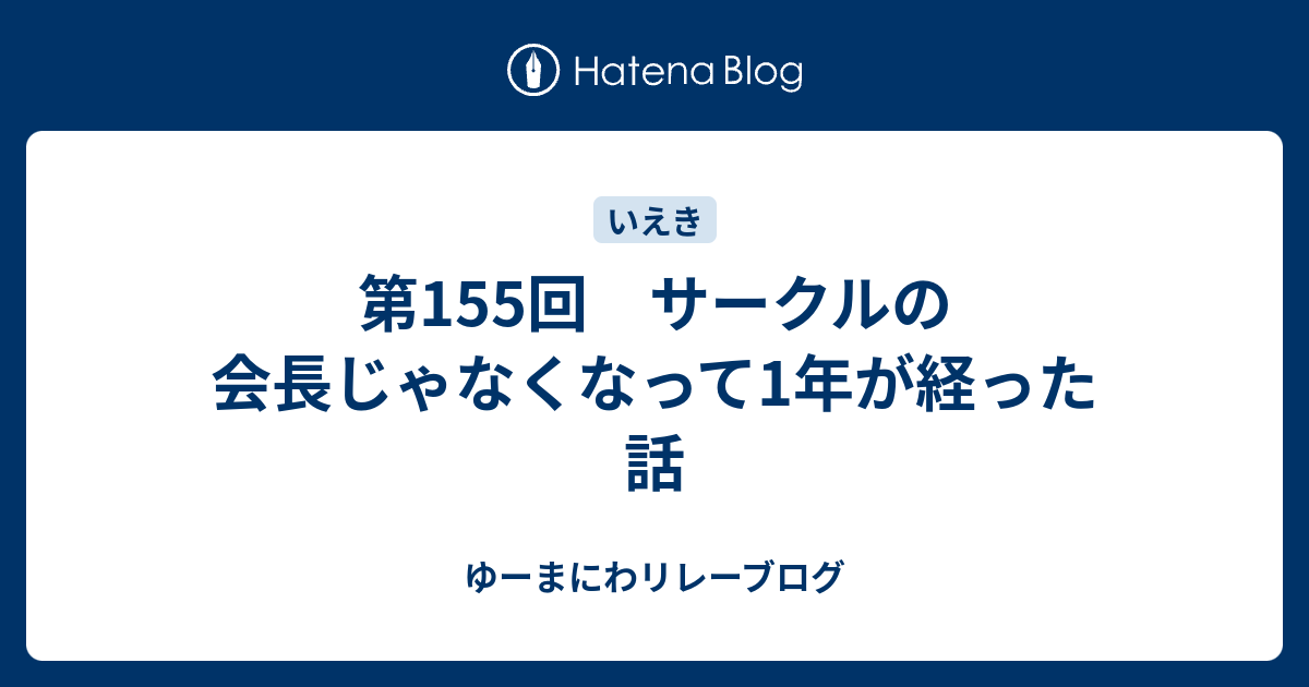 第155回 サークルの会長じゃなくなって1年が経った話 ゆーまにわリレーブログ