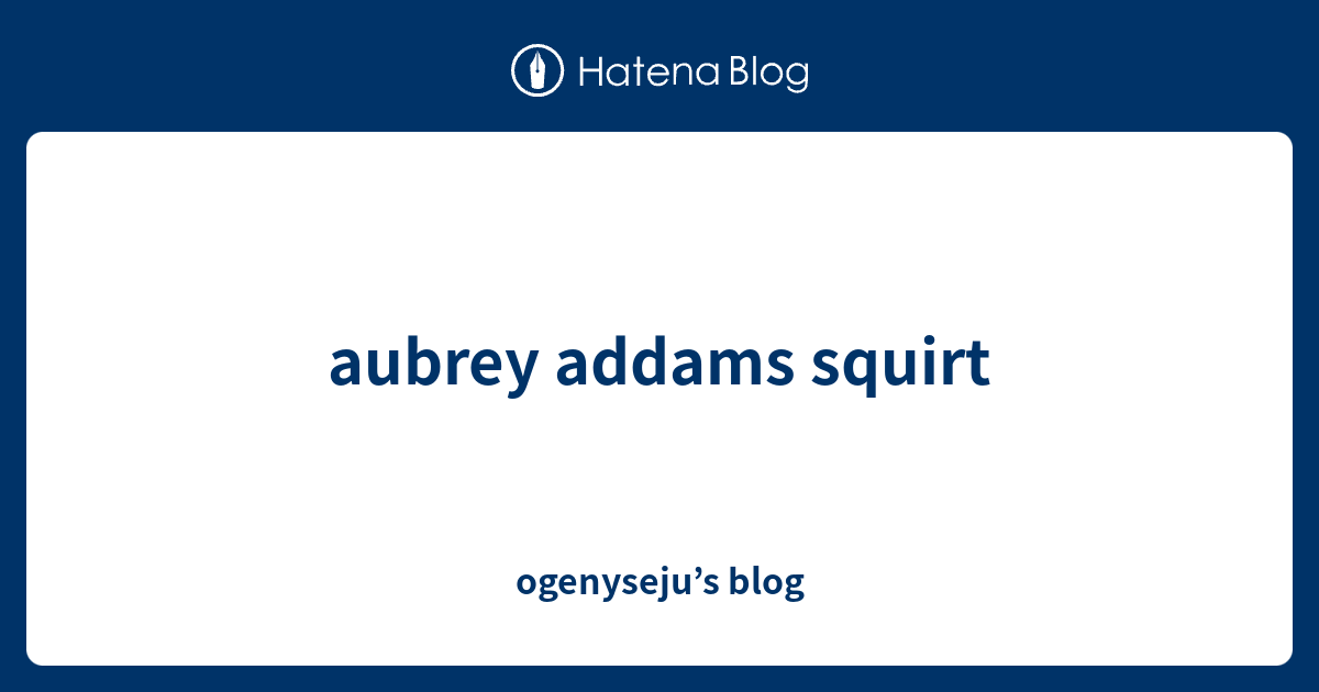 Aubrey Addams Squirt Ogenyseju S Blog