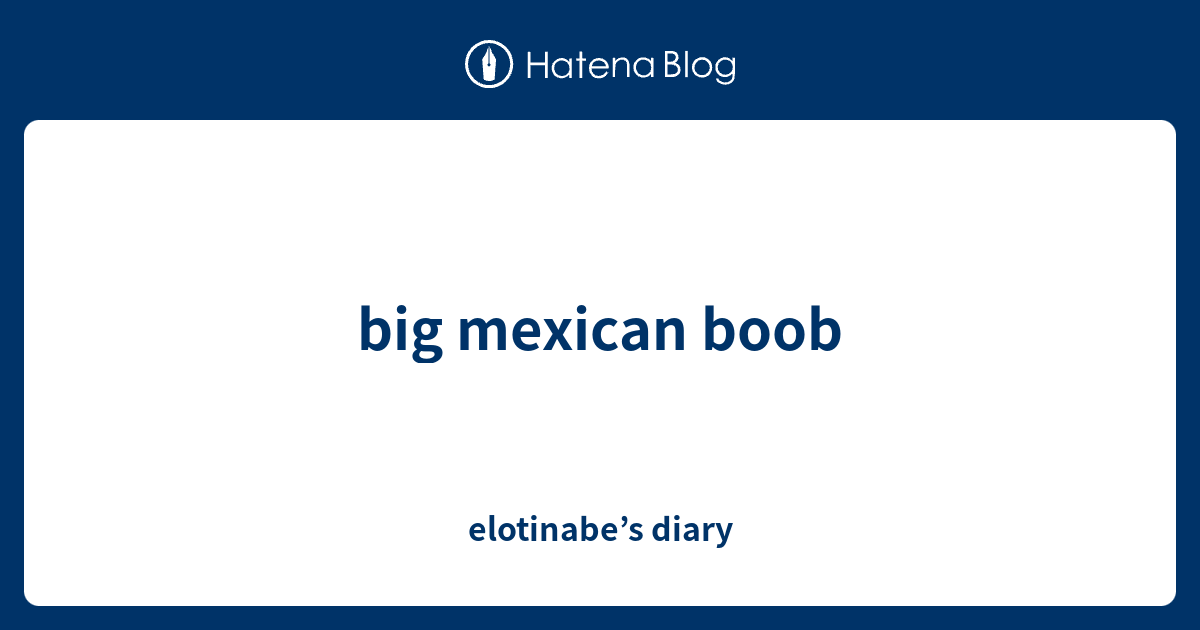 Big Mexican Boob Elotinabe’s Diary