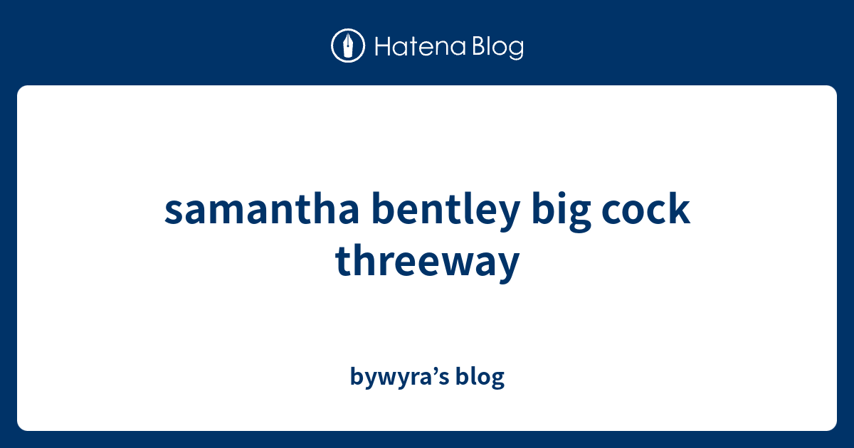 samantha bentley big cock threeway - bywyra’s blog