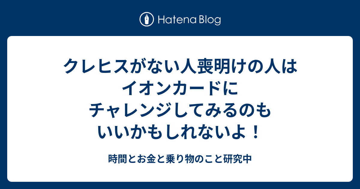 クレヒスがない人喪明けの人はイオンカードにチャレンジしてみるのもいいかもしれないよ 時間とお金と乗り物のこと研究中