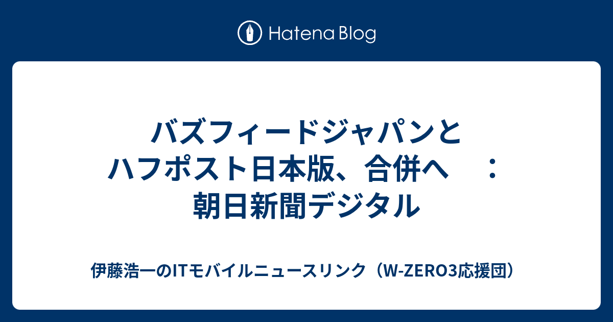 バズフィードジャパンとハフポスト日本版、合併へ ：朝日新聞デジタル - 伊藤浩一のITモバイルニュースリンク（W-ZERO3応援団）