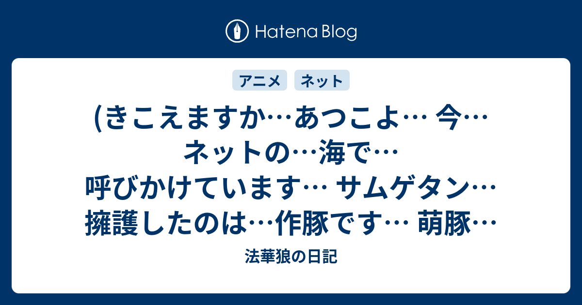 きこえますか あつこよ 今 ネットの 海で 呼びかけています サムゲタン 擁護したのは 作豚です 萌豚は切り 作豚に 媚びるのです 劇中アニメに Yamaを呼び Arasanを呼び 吉成鋼を 呼ぶのです そして スケジュール 崩壊させるのです 法華狼の日記