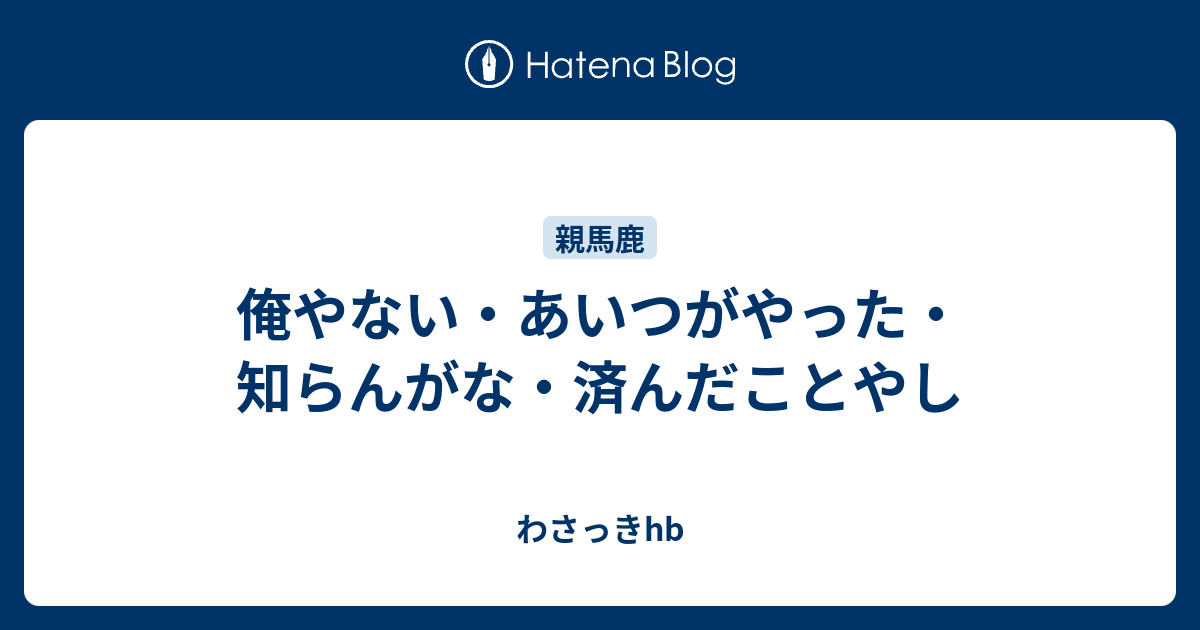 俺やない あいつがやった 知らんがな 済んだことやし わさっきhb