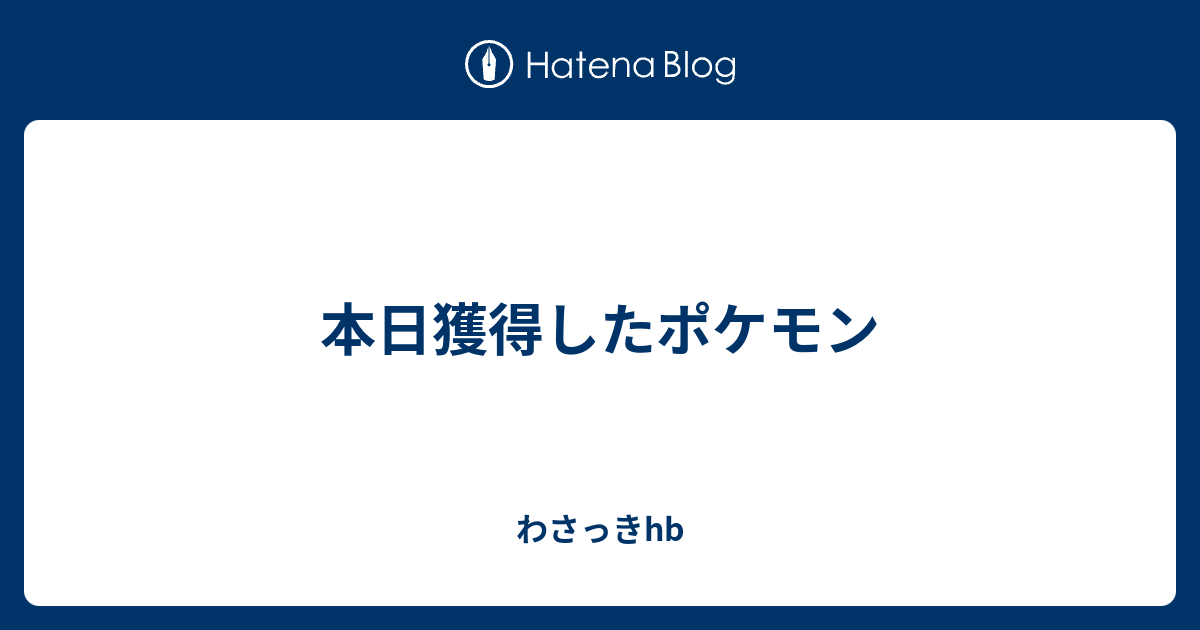 本日獲得したポケモン わさっきhb