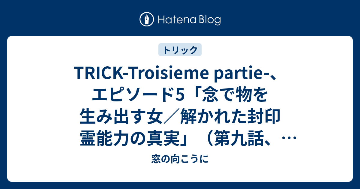 Trick Troisieme Partie エピソード5 念で物を生み出す女 解かれた封印 霊能力の真実 第九話 最終話 窓の向こうに