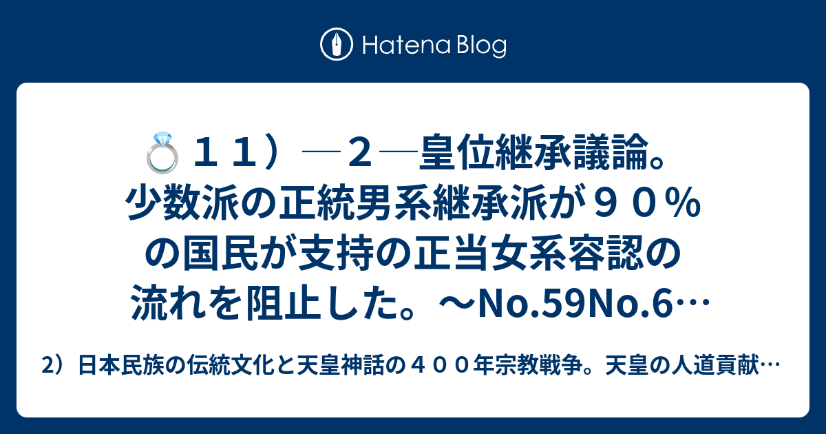 2）日本民族の伝統文化と天皇神話の４００年宗教戦争。天皇の人道貢献と戦争回避の平和努力。　　　　  💍１１）─２─皇位継承議論。少数派の正統男系継承派が９０％の国民が支持の正当女系容認の流れを阻止した。〜No.59No.60　⑪