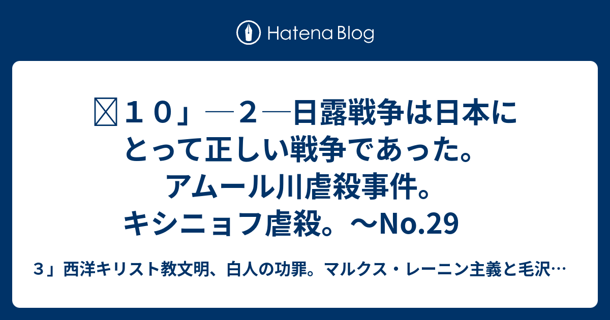 １０ ２ 日露戦争は日本にとって正しい戦争であった アムール川虐殺事件 キシニョフ虐殺 No 29no 30no 31 ３ 西洋キリスト教文明 白人の功罪 中国共産党 ソ連 ロシア人共産主義者による日本人女性子供虐殺事件