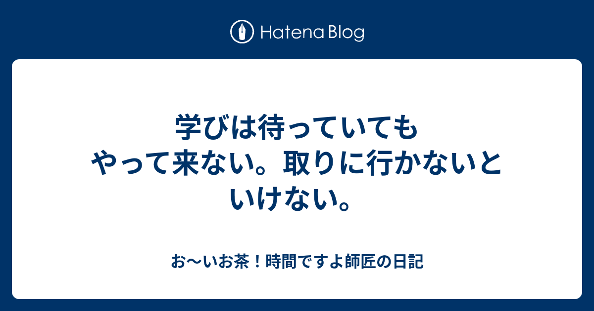 学びは待っていてもやって来ない。取りに行かないといけない。 お～いお茶！時間ですよ師匠の日記
