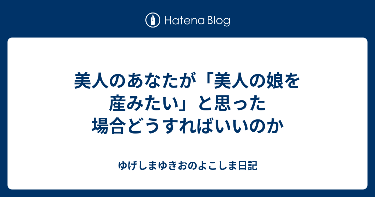 美人のあなたが 美人の娘を産みたい と思った場合どうすればいいのか ゆげしまゆきおのよこしま日記