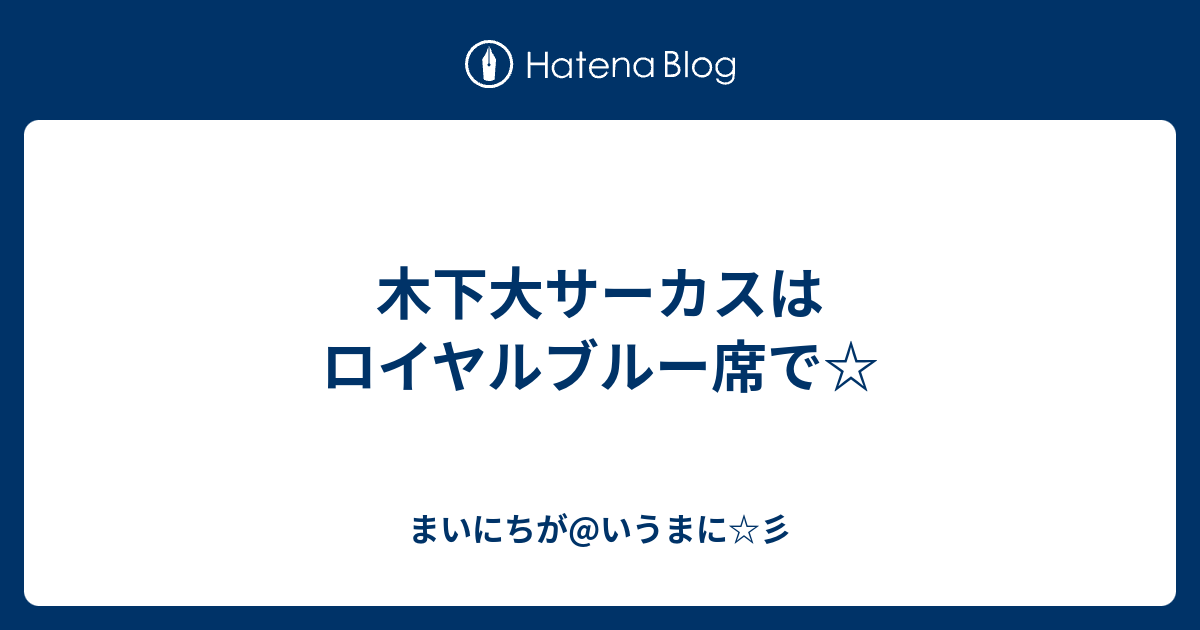 木下大サーカスはロイヤルブルー席で☆ - まいにちが@いうまに☆彡