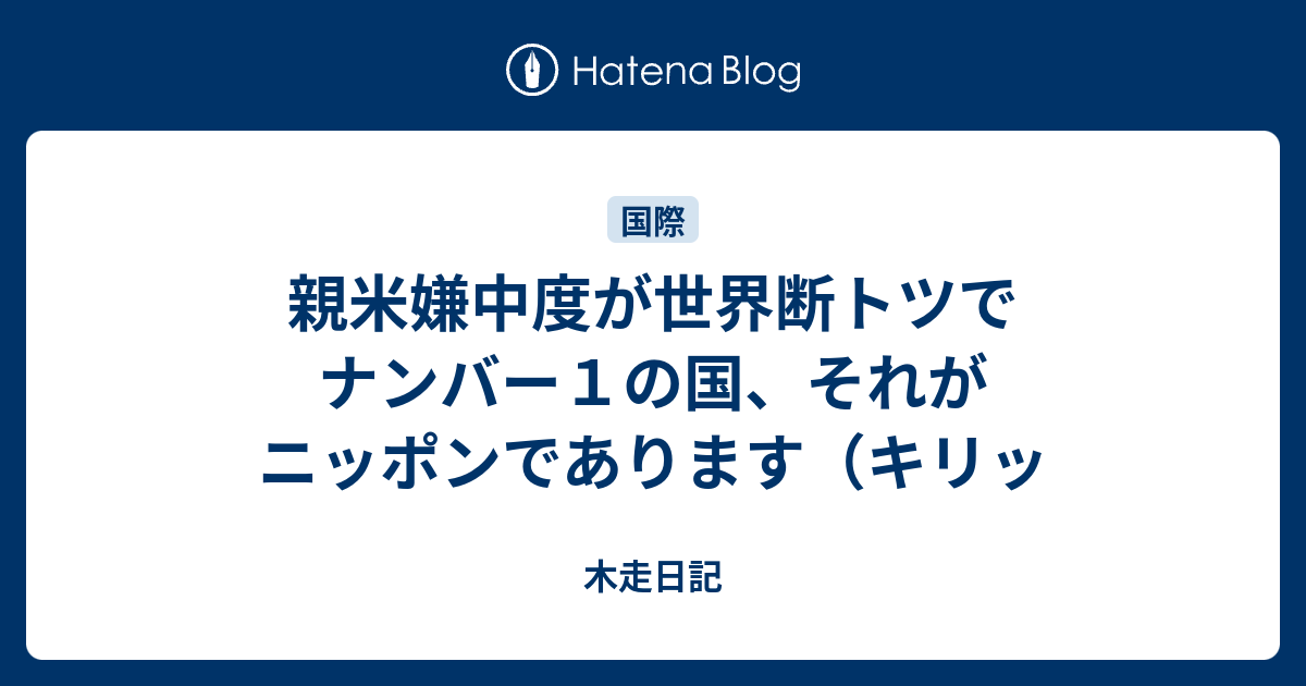 木走日記 親米嫌中度が世界断トツでナンバー1の国、それがニッポンであります(キリッ
