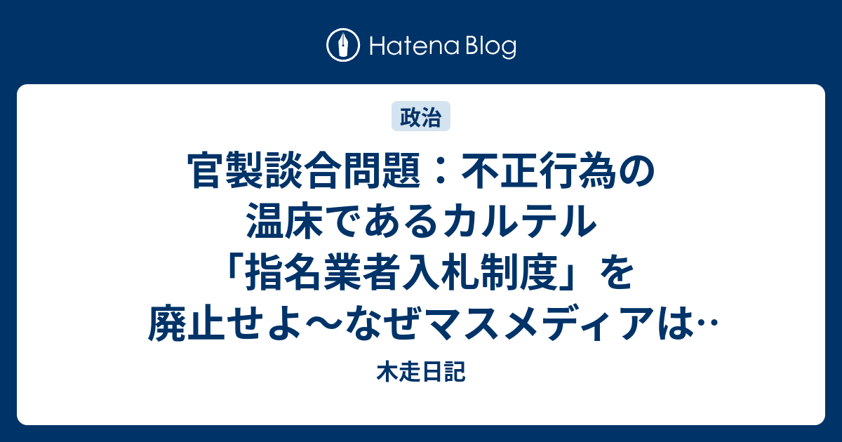 木走日記  官製談合問題：不正行為の温床であるカルテル「指名業者入札制度」を廃止せよ〜なぜマスメディアは「指名業者入札制度」の廃止を訴えないのか？