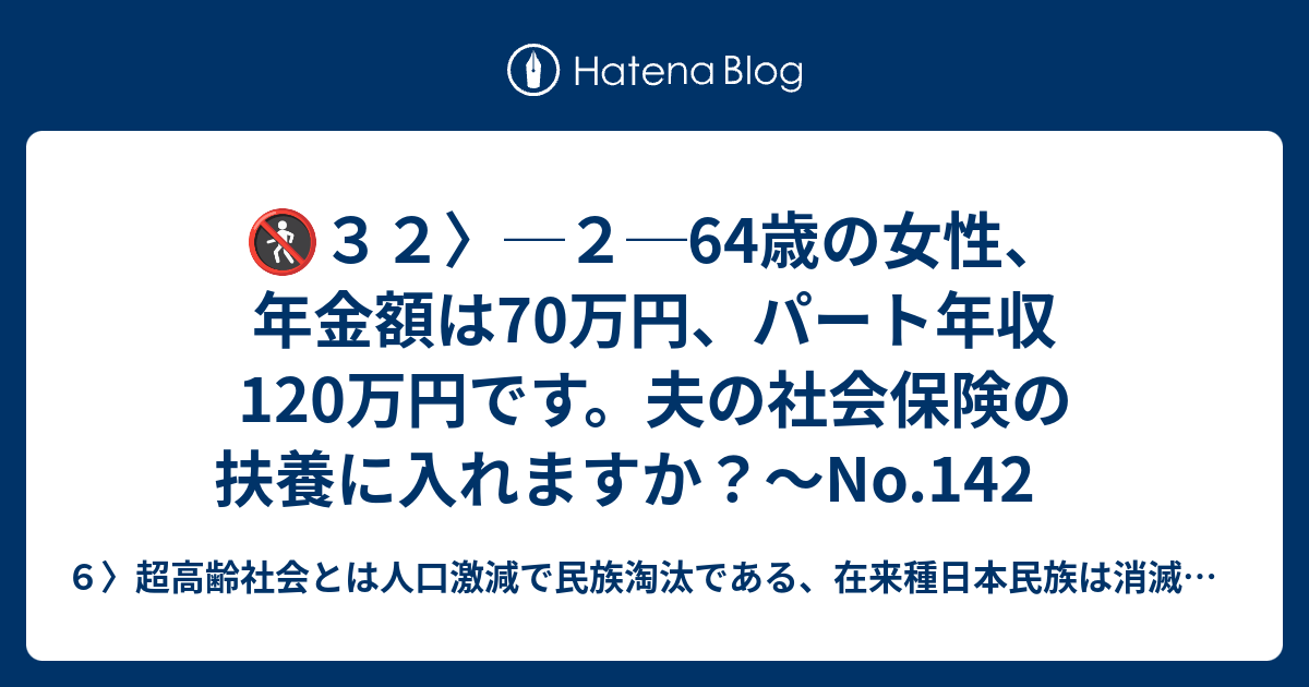 🚷32〉─2─64歳の女性、年金額は70万円、パート年収120万円です。夫の社会保険の扶養に入れますか？～No.142 6〉超高齢社会とは人口激減で民族淘汰である、在来種日本民族は消滅して
