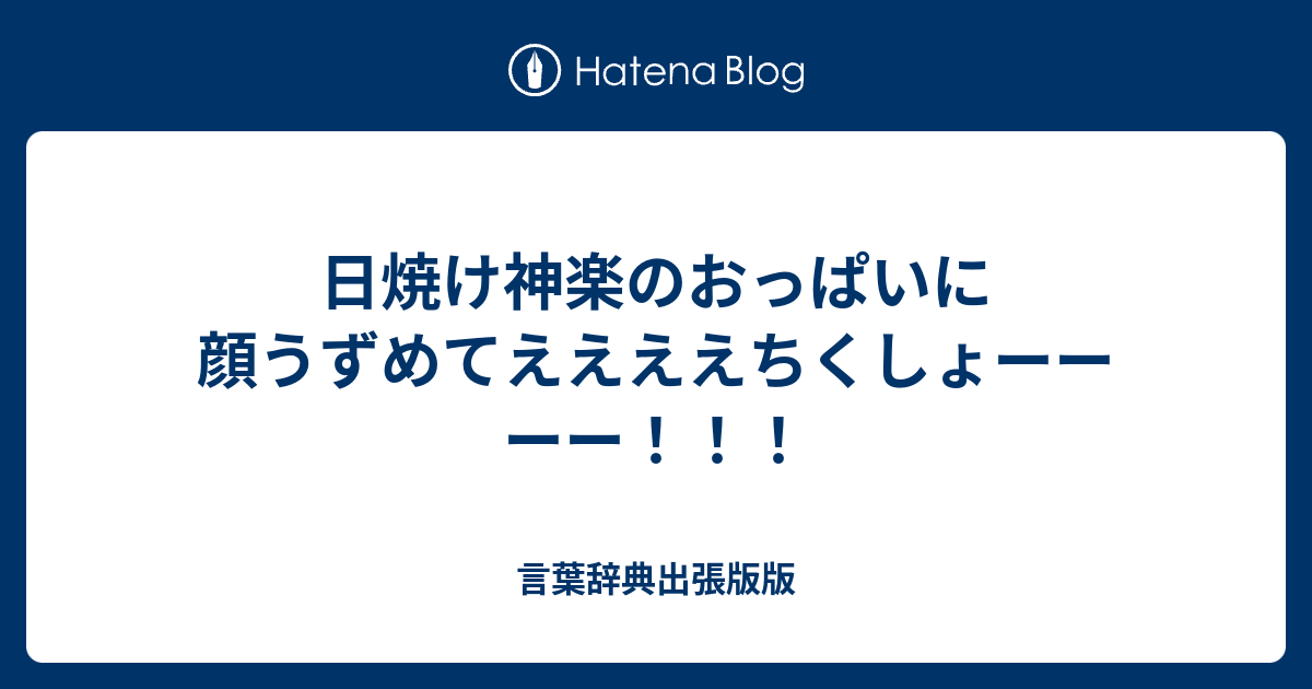 日焼け神楽のおっぱいに顔うずめてええええちくしょーーーー 言葉辞典出張版版