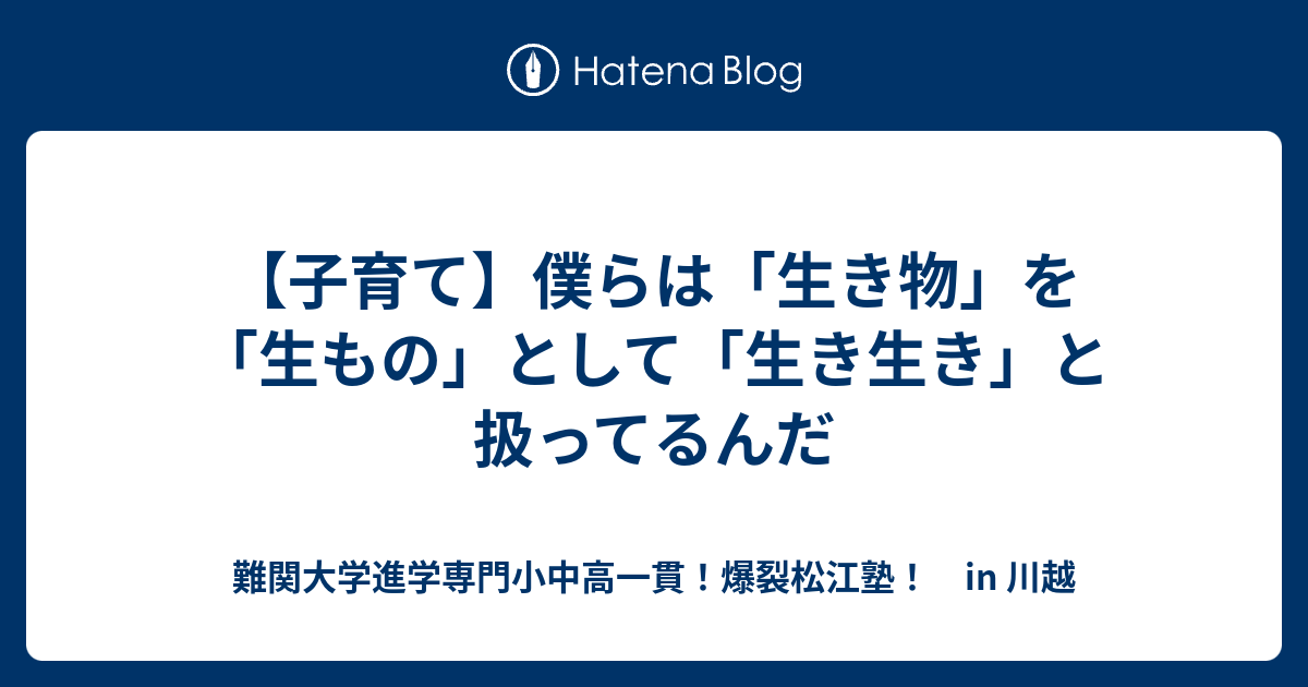 【子育て】僕らは「生き物」を「生もの」として「生き生き」と扱ってるんだ - 難関大学進学専門小中高一貫！爆裂松江塾！ in 川越