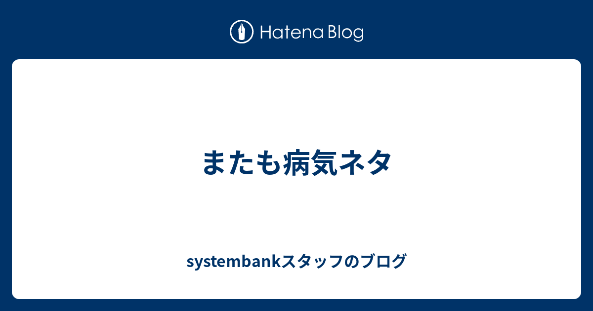 またも病気ネタ Systembankスタッフのブログ
