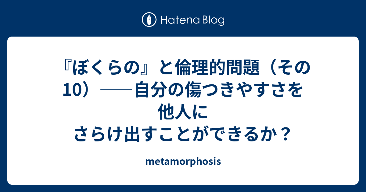 ぼくらの と倫理的問題 その10 自分の傷つきやすさを他人にさらけ出すことができるか Metamorphosis