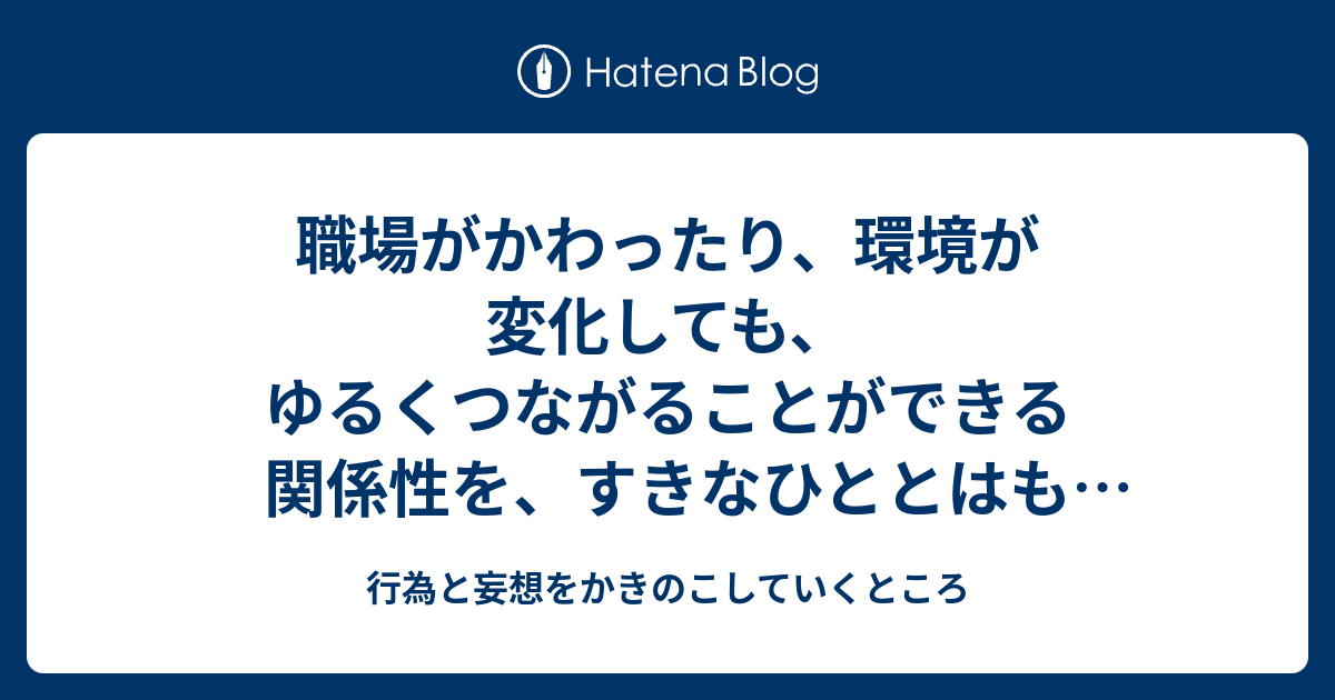 職場がかわったり、環境が変化しても、ゆるくつながることができる関係性を、すきなひととはもちたい - 行為と妄想をかきのこしていくところ